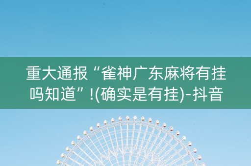 重大通报“雀神广东麻将有挂吗知道”!(确实是有挂)-抖音