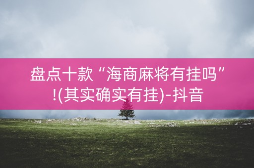 盘点十款“海商麻将有挂吗”!(其实确实有挂)-抖音