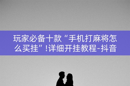 玩家必备十款“手机打麻将怎么买挂”!详细开挂教程-抖音