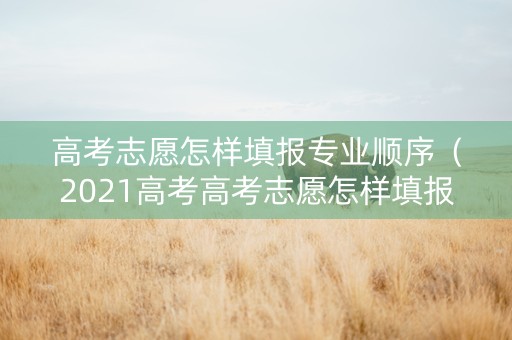 高考志愿怎样填报专业顺序（2021高考高考志愿怎样填报专业）