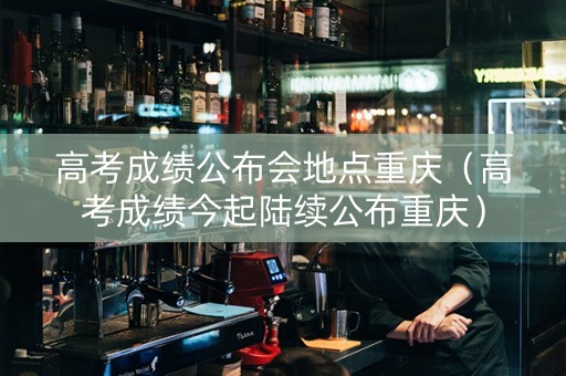 高考成绩公布会地点重庆（高考成绩今起陆续公布重庆）