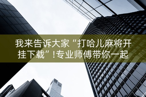 我来告诉大家“打哈儿麻将开挂下载”!专业师傅带你一起了解（详细教程）-抖音