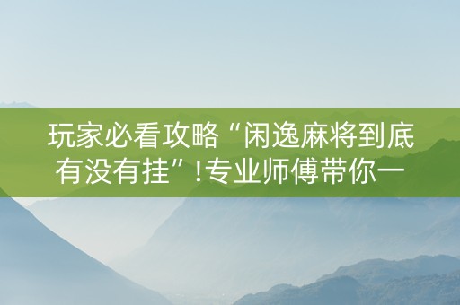玩家必看攻略“闲逸麻将到底有没有挂”!专业师傅带你一起了解（详细教程）-抖音