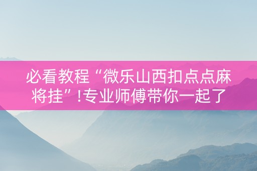 必看教程“微乐山西扣点点麻将挂”!专业师傅带你一起了解（详细教程）-抖音