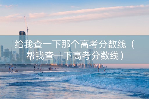 给我查一下那个高考分数线（帮我查一下高考分数线）