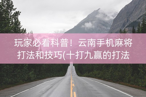 玩家必看科普！云南手机麻将打法和技巧(十打九赢的打法)
