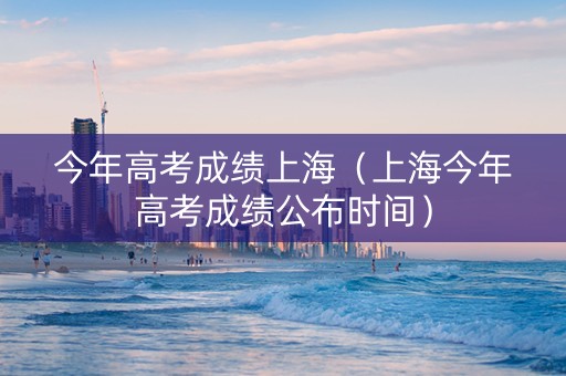 今年高考成绩上海（上海今年高考成绩公布时间）