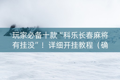 玩家必备十款“科乐长春麻将有挂没”！详细开挂教程（确实真的有挂)-抖音