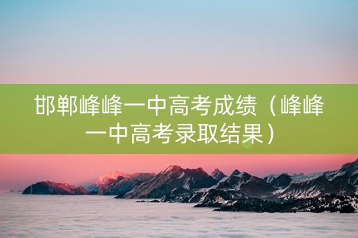 邯郸峰峰一中高考成绩（峰峰一中高考录取结果）