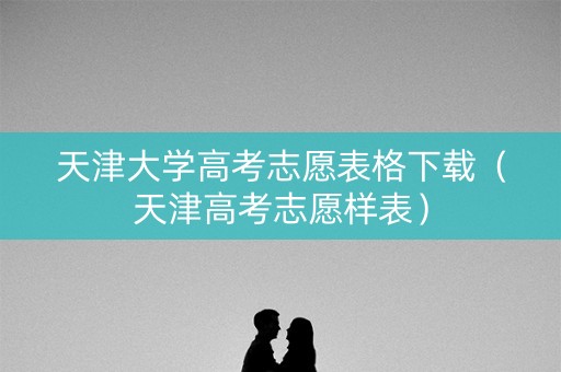 天津大学高考志愿表格下载（天津高考志愿样表）