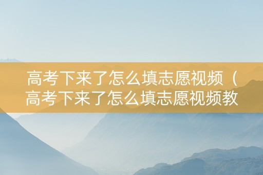 高考下来了怎么填志愿视频（高考下来了怎么填志愿视频教程）