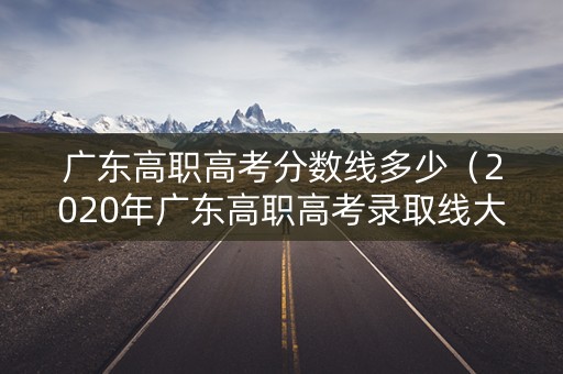 广东高职高考分数线多少（2020年广东高职高考录取线大概多少）