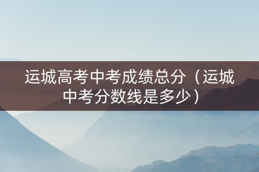 运城高考中考成绩总分（运城中考分数线是多少）