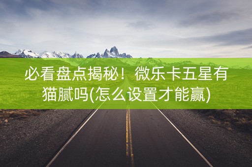 必看盘点揭秘！微乐卡五星有猫腻吗(怎么设置才能赢)
