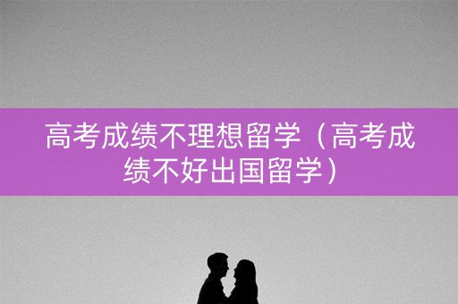 高考成绩不理想留学（高考成绩不好出国留学）