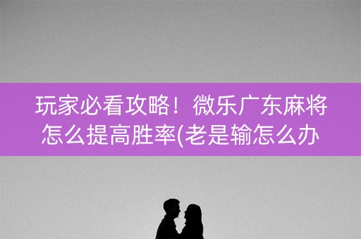 玩家必看攻略！微乐广东麻将怎么提高胜率(老是输怎么办)