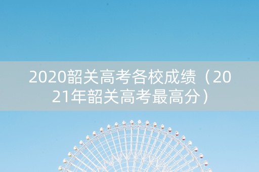 2020韶关高考各校成绩（2021年韶关高考最高分）