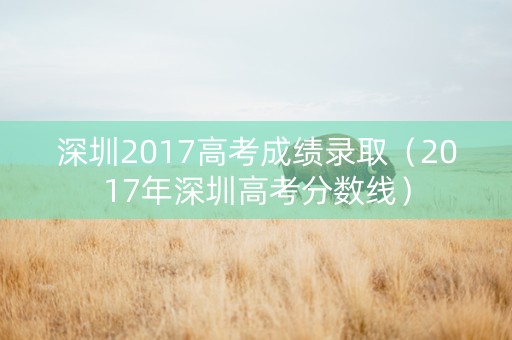 深圳2017高考成绩录取（2017年深圳高考分数线）