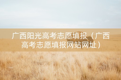广西阳光高考志愿填报（广西高考志愿填报网站网址）