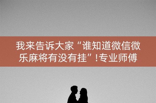 我来告诉大家“谁知道微信微乐麻将有没有挂”!专业师傅带你一起了解（详细教程）-抖音
