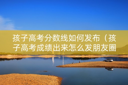孩子高考分数线如何发布（孩子高考成绩出来怎么发朋友圈）
