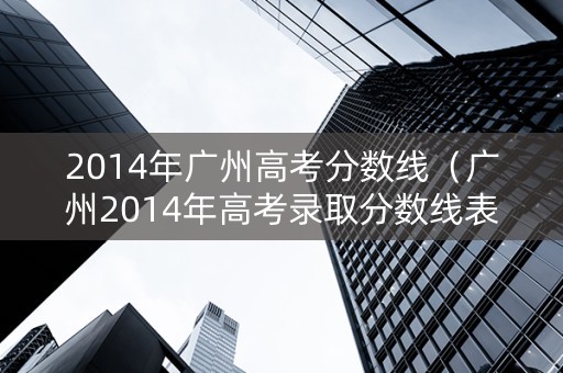 2014年广州高考分数线（广州2014年高考录取分数线表）