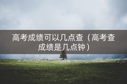 高考成绩可以几点查（高考查成绩是几点钟）