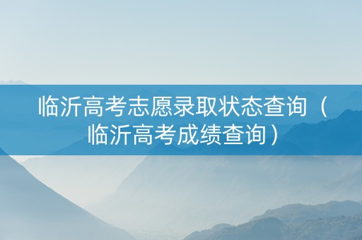 临沂高考志愿录取状态查询（临沂高考成绩查询）