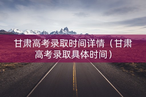 甘肃高考录取时间详情（甘肃高考录取具体时间）