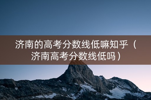 济南的高考分数线低嘛知乎（济南高考分数线低吗）
