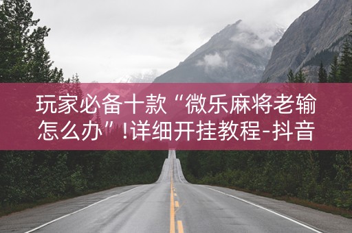 玩家必备十款“微乐麻将老输怎么办”!详细开挂教程-抖音