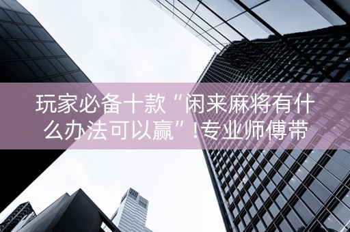 玩家必备十款“闲来麻将有什么办法可以赢”!专业师傅带你一起了解（详细教程）-抖音