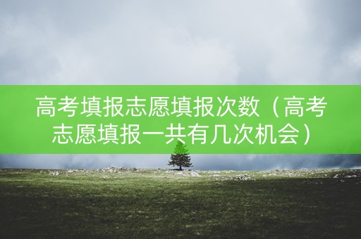 高考填报志愿填报次数（高考志愿填报一共有几次机会）