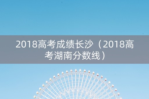 2018高考成绩长沙（2018高考湖南分数线）