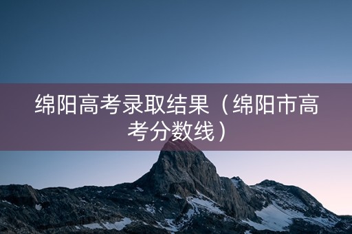绵阳高考录取结果（绵阳市高考分数线）
