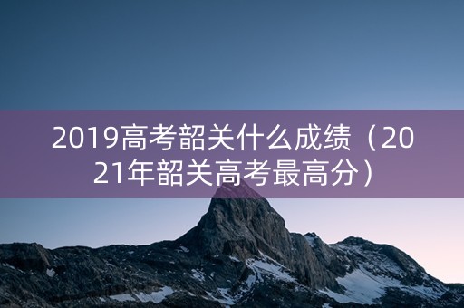 2019高考韶关什么成绩（2021年韶关高考最高分）