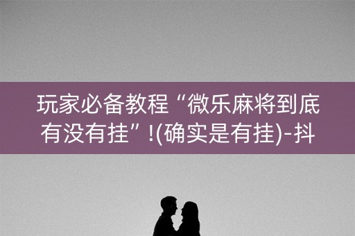 玩家必备教程“微乐麻将到底有没有挂”!(确实是有挂)-抖音