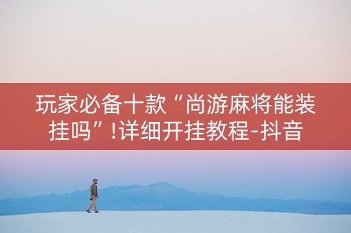 玩家必备十款“尚游麻将能装挂吗”!详细开挂教程-抖音
