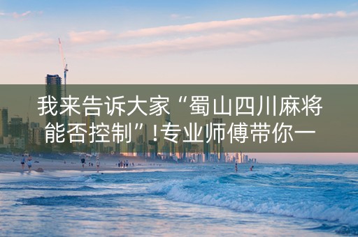 我来告诉大家“蜀山四川麻将能否控制”!专业师傅带你一起了解（详细教程）-抖音