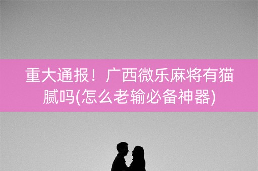 重大通报！广西微乐麻将有猫腻吗(怎么老输必备神器)