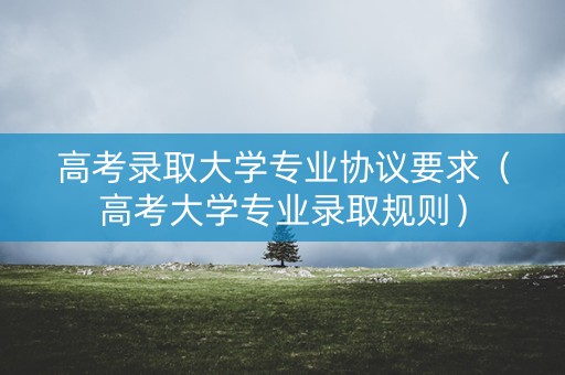 高考录取大学专业协议要求（高考大学专业录取规则）