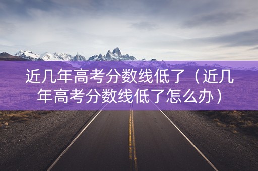近几年高考分数线低了（近几年高考分数线低了怎么办）