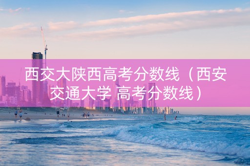 西交大陕西高考分数线（西安交通大学 高考分数线）