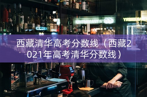 西藏清华高考分数线（西藏2021年高考清华分数线）