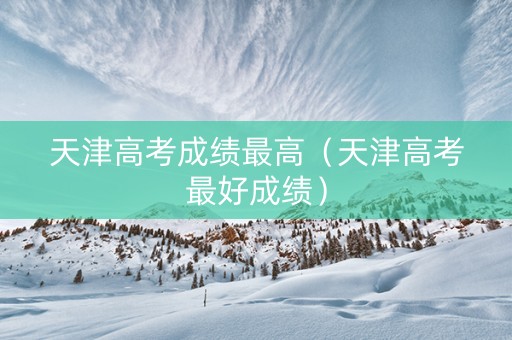 天津高考成绩最高（天津高考最好成绩）