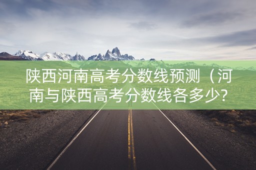 陕西河南高考分数线预测（河南与陕西高考分数线各多少?）