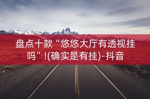 盘点十款“悠悠大厅有透视挂吗”!(确实是有挂)-抖音