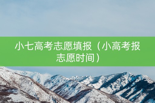 小七高考志愿填报（小高考报志愿时间）