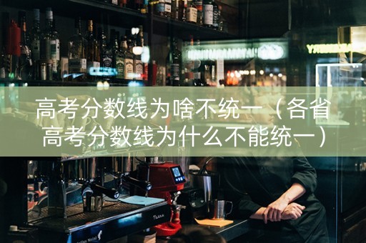 高考分数线为啥不统一（各省高考分数线为什么不能统一）