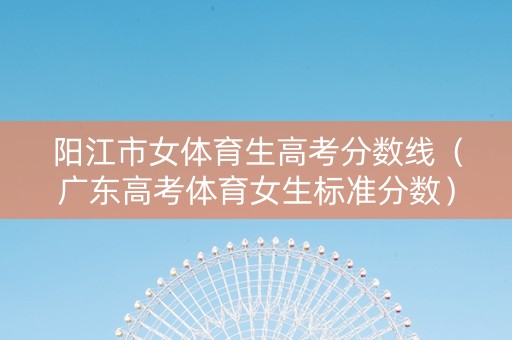 阳江市女体育生高考分数线（广东高考体育女生标准分数）